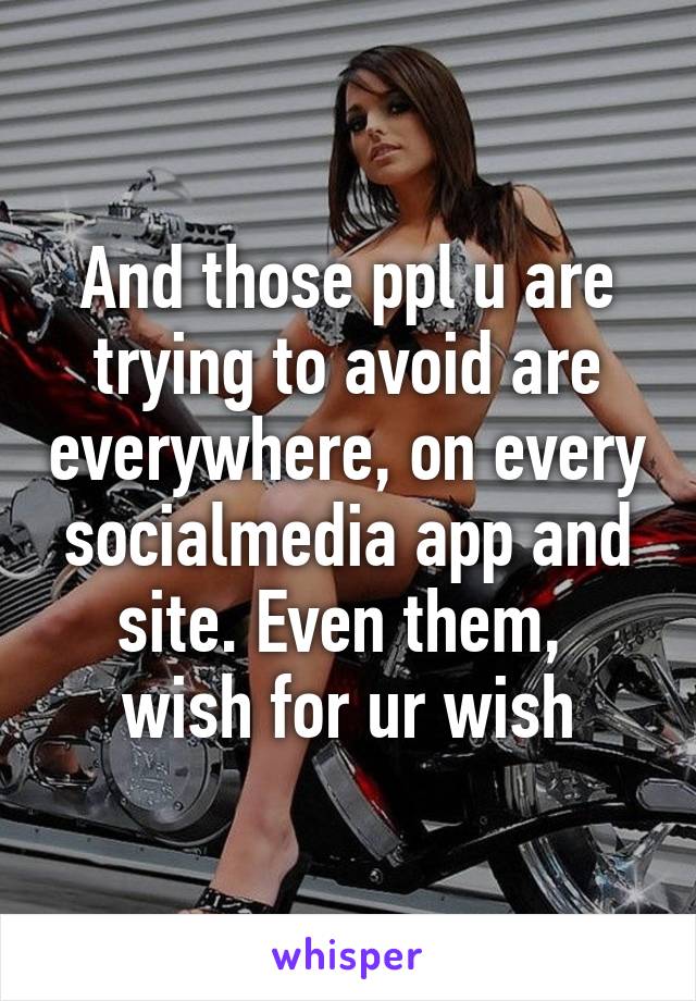 And those ppl u are trying to avoid are everywhere, on every socialmedia app and site. Even them,  wish for ur wish