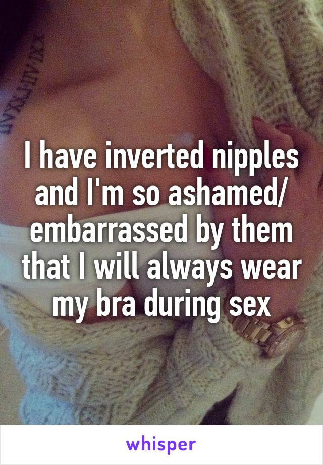 I have inverted nipples and I'm so ashamed/ embarrassed by them that I will always wear my bra during sex
