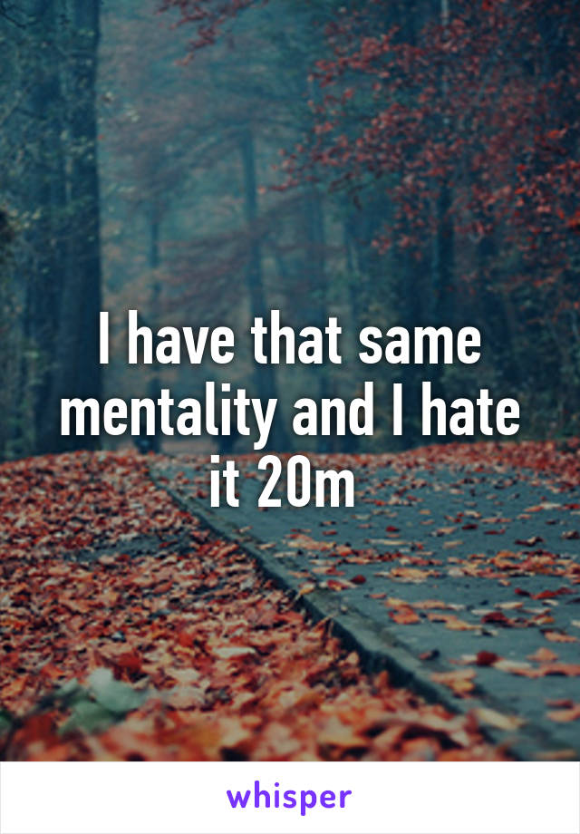 I have that same mentality and I hate it 20m 