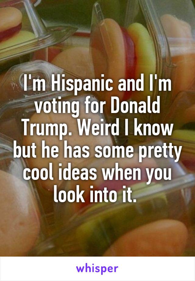 I'm Hispanic and I'm voting for Donald Trump. Weird I know but he has some pretty cool ideas when you look into it. 