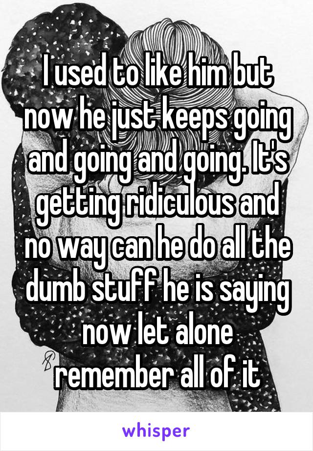 I used to like him but now he just keeps going and going and going. It's getting ridiculous and no way can he do all the dumb stuff he is saying now let alone remember all of it