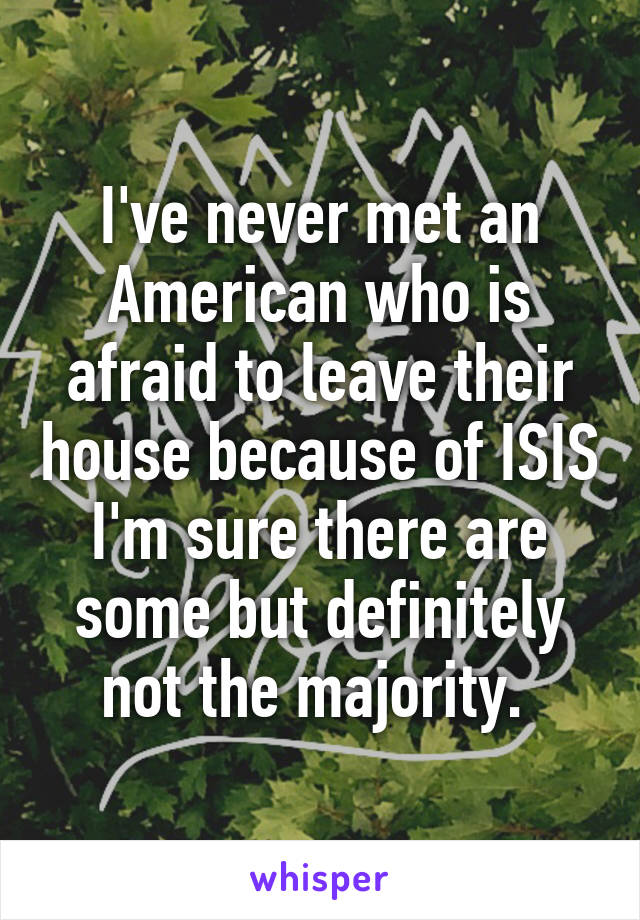 I've never met an American who is afraid to leave their house because of ISIS I'm sure there are some but definitely not the majority. 