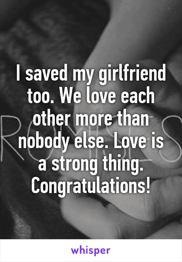 I saved my girlfriend too. We love each other more than nobody else. Love is a strong thing. Congratulations!