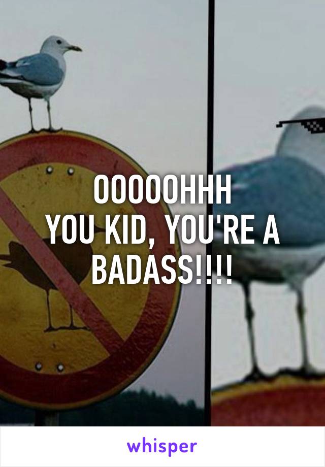 OOOOOHHH
YOU KID, YOU'RE A BADASS!!!!