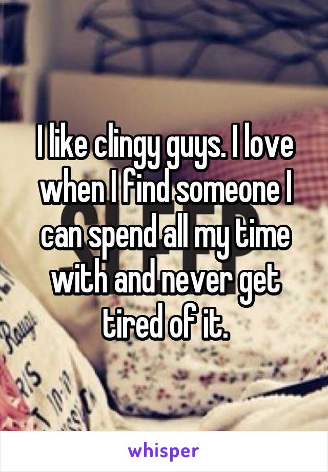 I like clingy guys. I love when I find someone I can spend all my time with and never get tired of it.