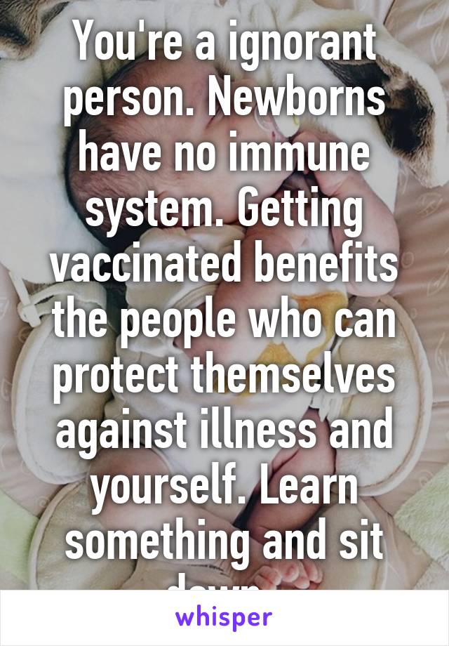 You're a ignorant person. Newborns have no immune system. Getting vaccinated benefits the people who can protect themselves against illness and yourself. Learn something and sit down. 