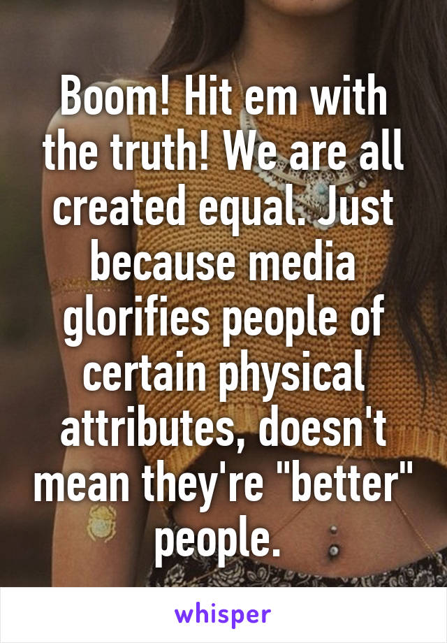 Boom! Hit em with the truth! We are all created equal. Just because media glorifies people of certain physical attributes, doesn't mean they're "better" people. 