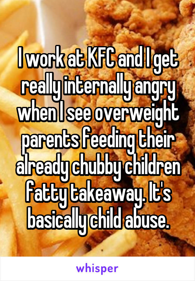 I work at KFC and I get really internally angry when I see overweight parents feeding their already chubby children fatty takeaway. It's basically child abuse.