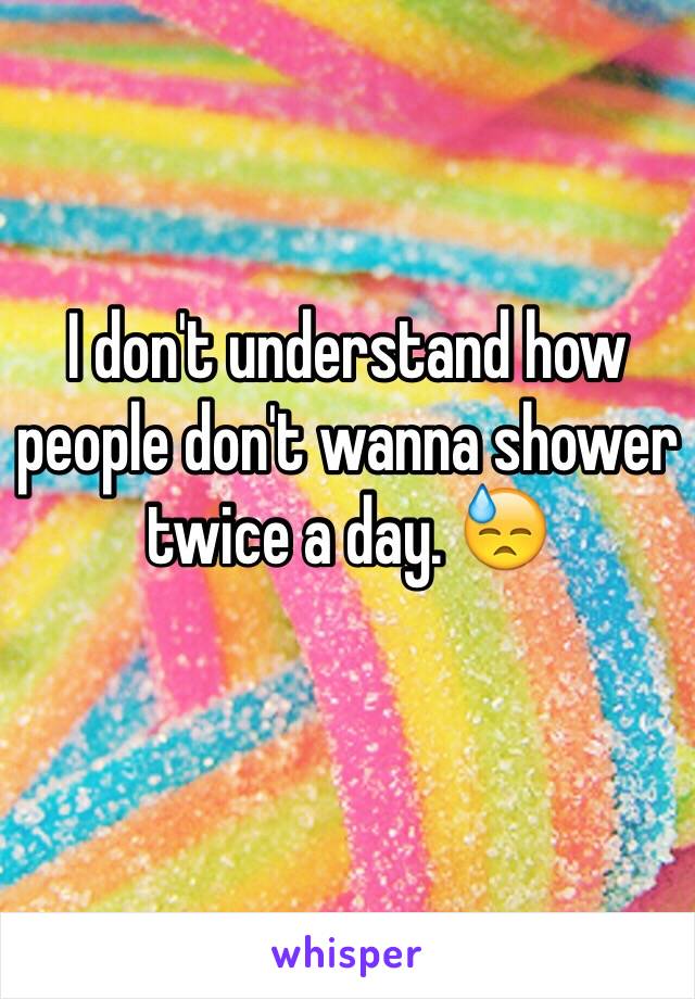 I don't understand how people don't wanna shower twice a day. 😓
