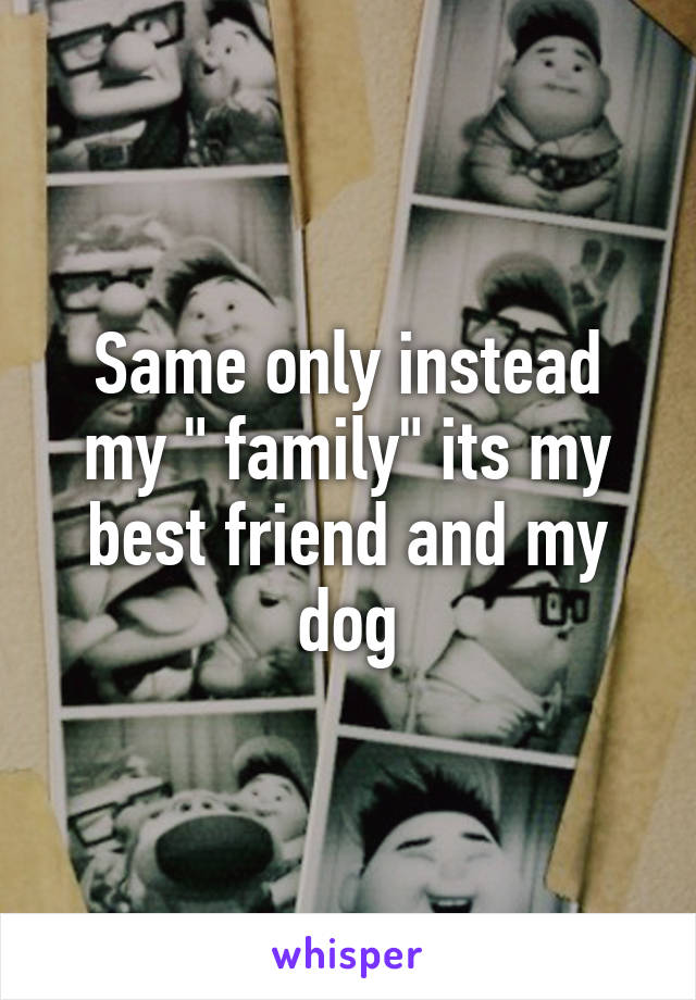 Same only instead my " family" its my best friend and my dog