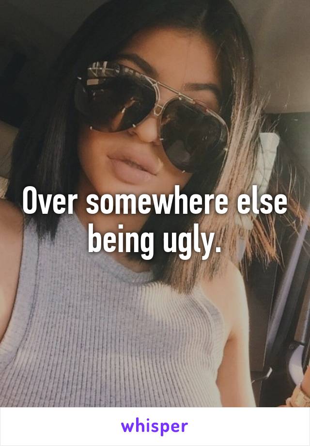 Over somewhere else being ugly.