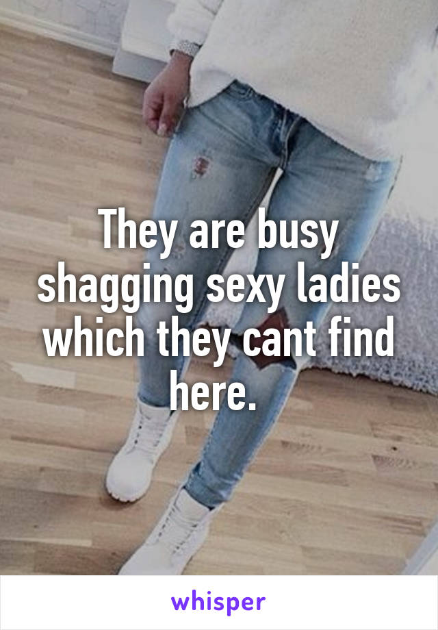 They are busy shagging sexy ladies which they cant find here. 