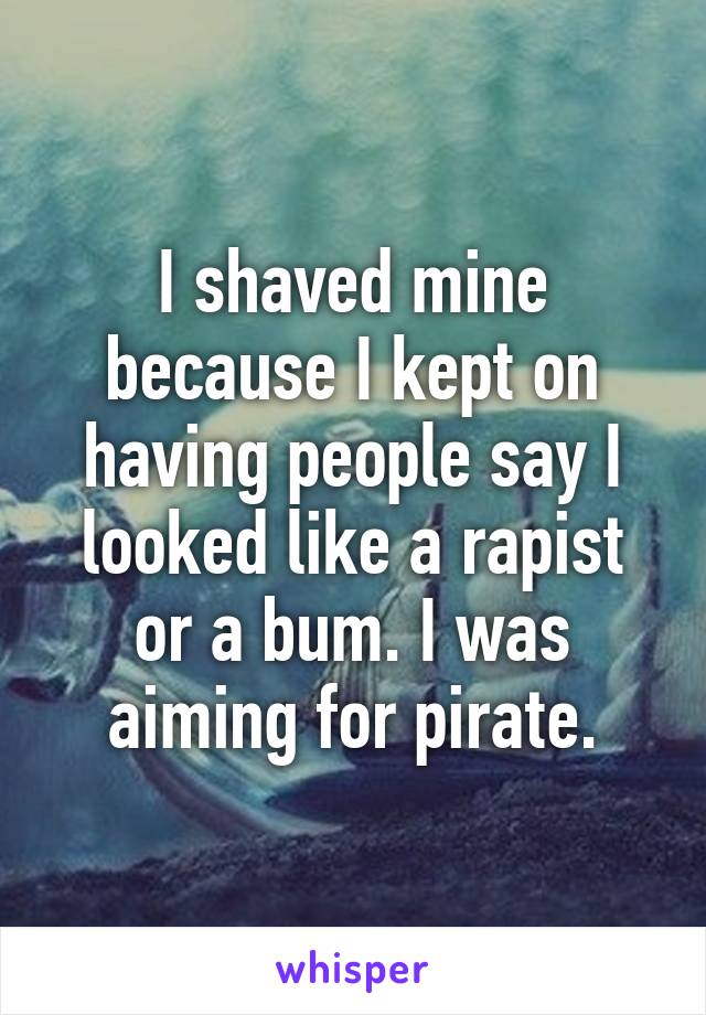 I shaved mine because I kept on having people say I looked like a rapist or a bum. I was aiming for pirate.