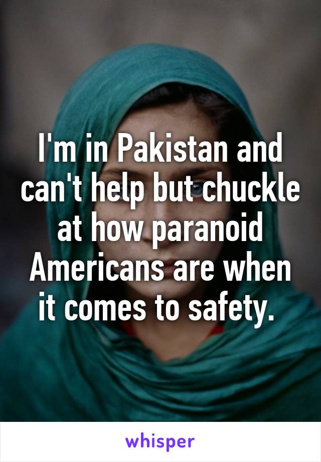 I'm in Pakistan and can't help but chuckle at how paranoid Americans are when it comes to safety. 