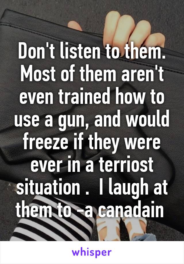 Don't listen to them. Most of them aren't even trained how to use a gun, and would freeze if they were ever in a terriost situation .  I laugh at them to -a canadain 