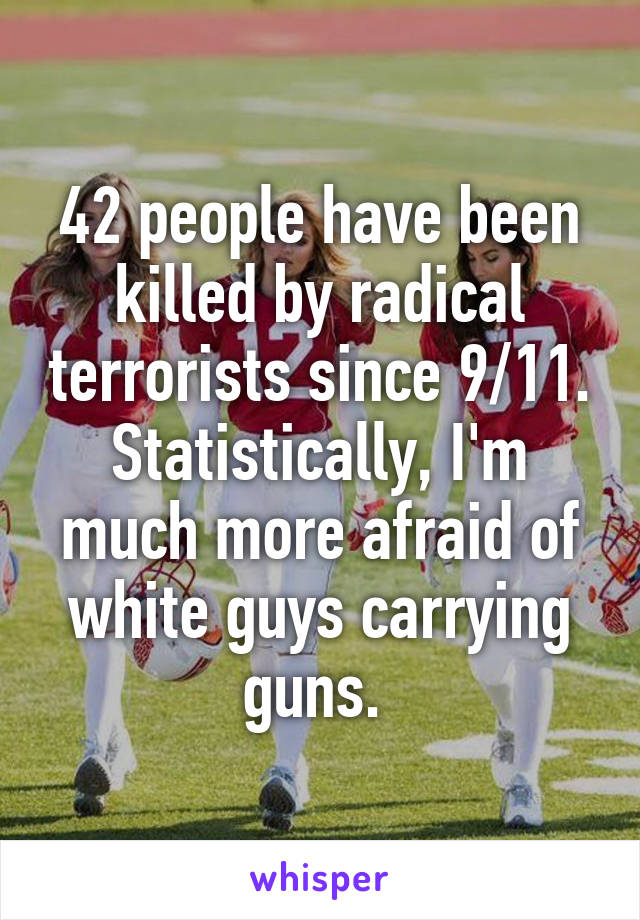 42 people have been killed by radical terrorists since 9/11. Statistically, I'm much more afraid of white guys carrying guns. 