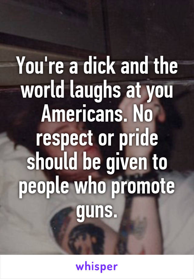 You're a dick and the world laughs at you Americans. No respect or pride should be given to people who promote guns.