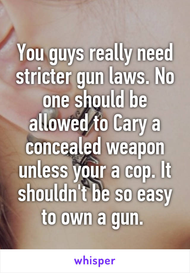 You guys really need stricter gun laws. No one should be allowed to Cary a concealed weapon unless your a cop. It shouldn't be so easy to own a gun. 