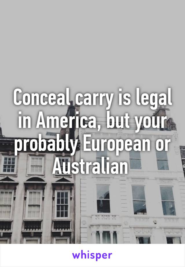 Conceal carry is legal in America, but your probably European or Australian 