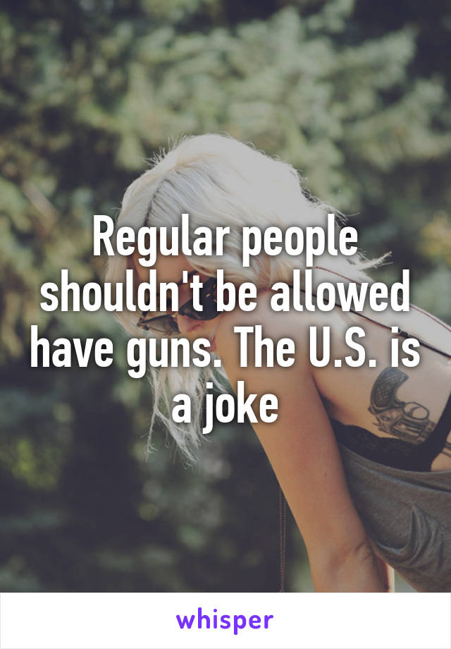 Regular people shouldn't be allowed have guns. The U.S. is a joke