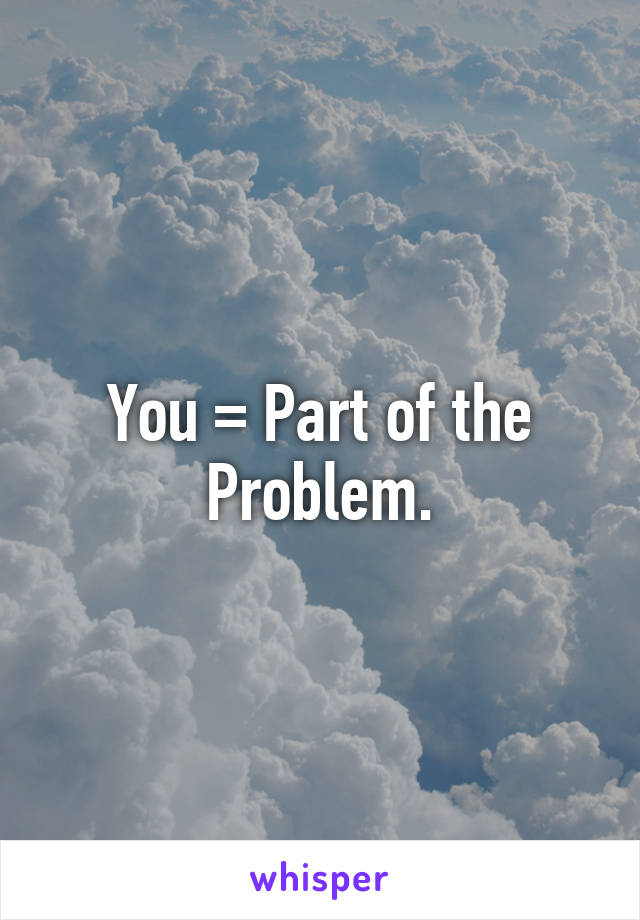 You = Part of the Problem.