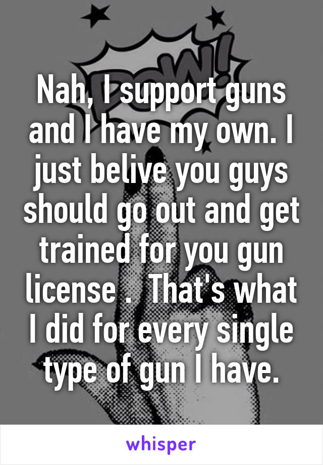 Nah, I support guns and I have my own. I just belive you guys should go out and get trained for you gun license .  That's what I did for every single type of gun I have.