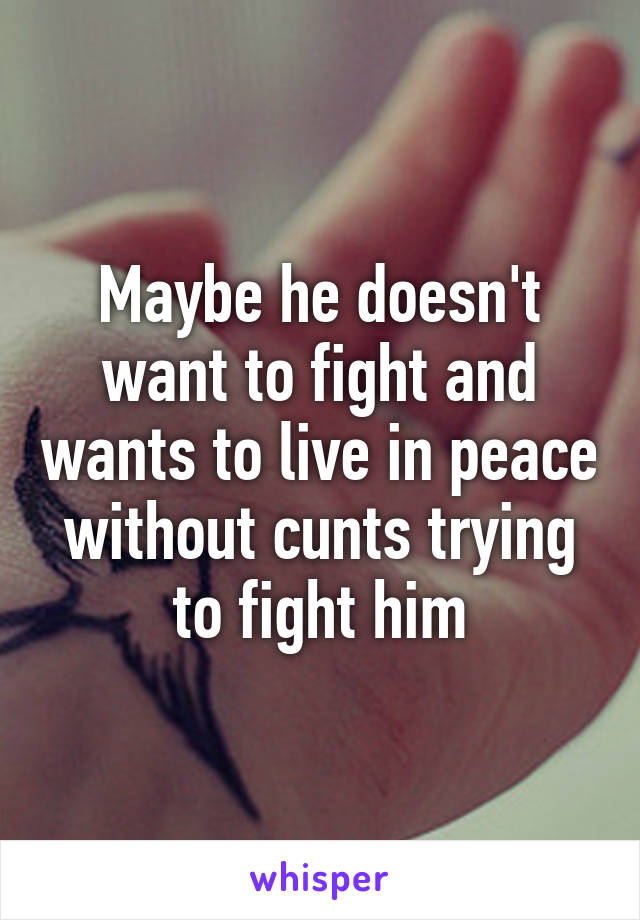 Maybe he doesn't want to fight and wants to live in peace without cunts trying to fight him