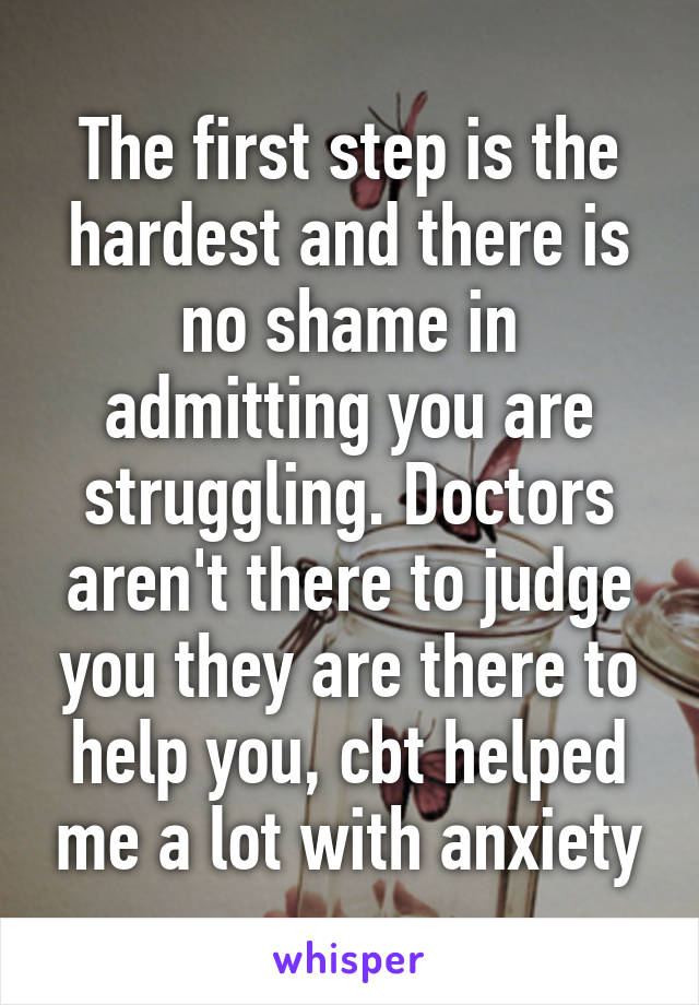 The first step is the hardest and there is no shame in admitting you are struggling. Doctors aren't there to judge you they are there to help you, cbt helped me a lot with anxiety