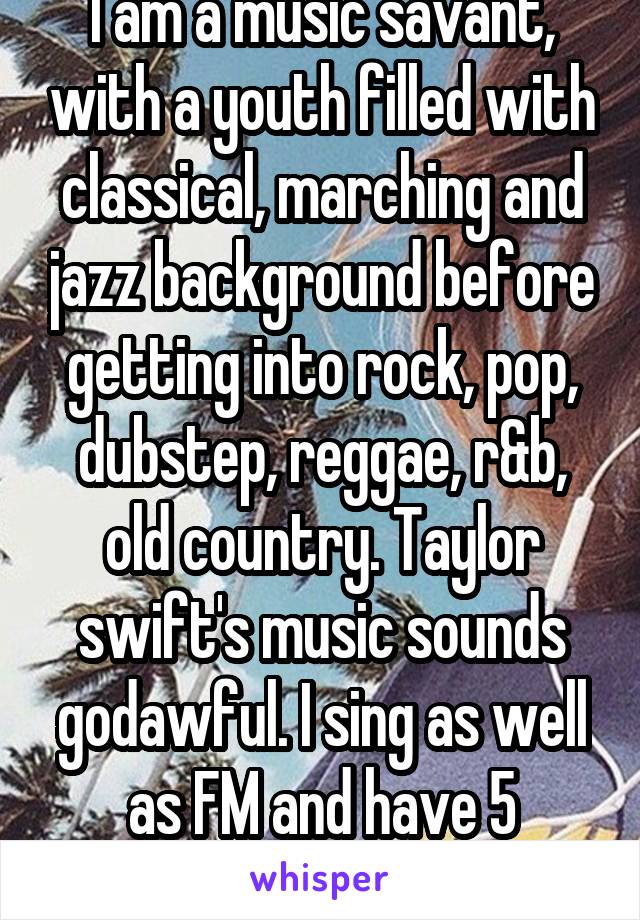 I am a music savant, with a youth filled with classical, marching and jazz background before getting into rock, pop, dubstep, reggae, r&b, old country. Taylor swift's music sounds godawful. I sing as well as FM and have 5 octaves.