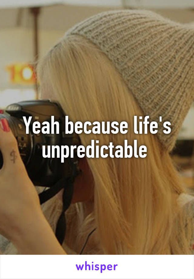 Yeah because life's unpredictable 