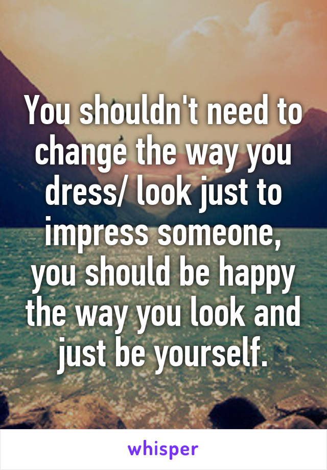 You shouldn't need to change the way you dress/ look just to impress someone, you should be happy the way you look and just be yourself.