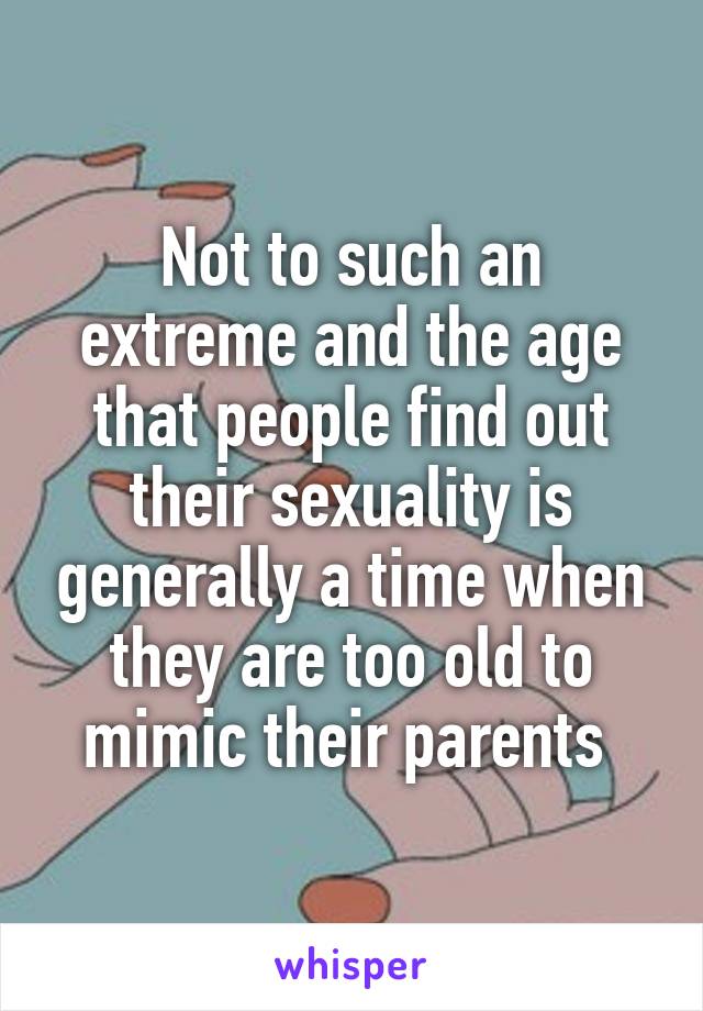 Not to such an extreme and the age that people find out their sexuality is generally a time when they are too old to mimic their parents 