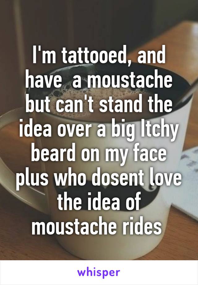 I'm tattooed, and have  a moustache but can't stand the idea over a big Itchy beard on my face plus who dosent love the idea of moustache rides 