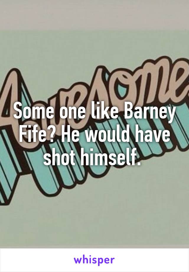 Some one like Barney Fife? He would have shot himself. 