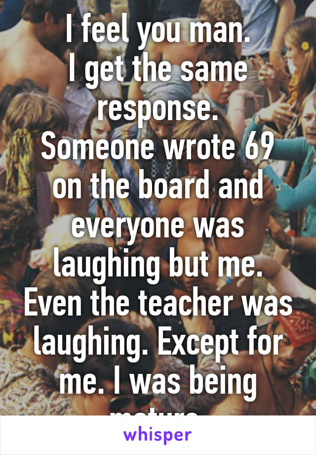 I feel you man.
I get the same response.
Someone wrote 69 on the board and everyone was laughing but me. Even the teacher was laughing. Except for me. I was being mature.