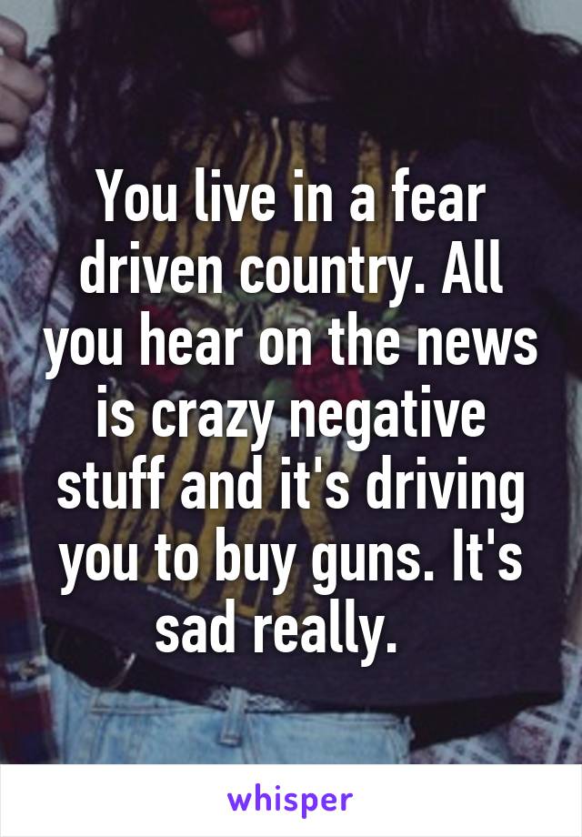 You live in a fear driven country. All you hear on the news is crazy negative stuff and it's driving you to buy guns. It's sad really.  