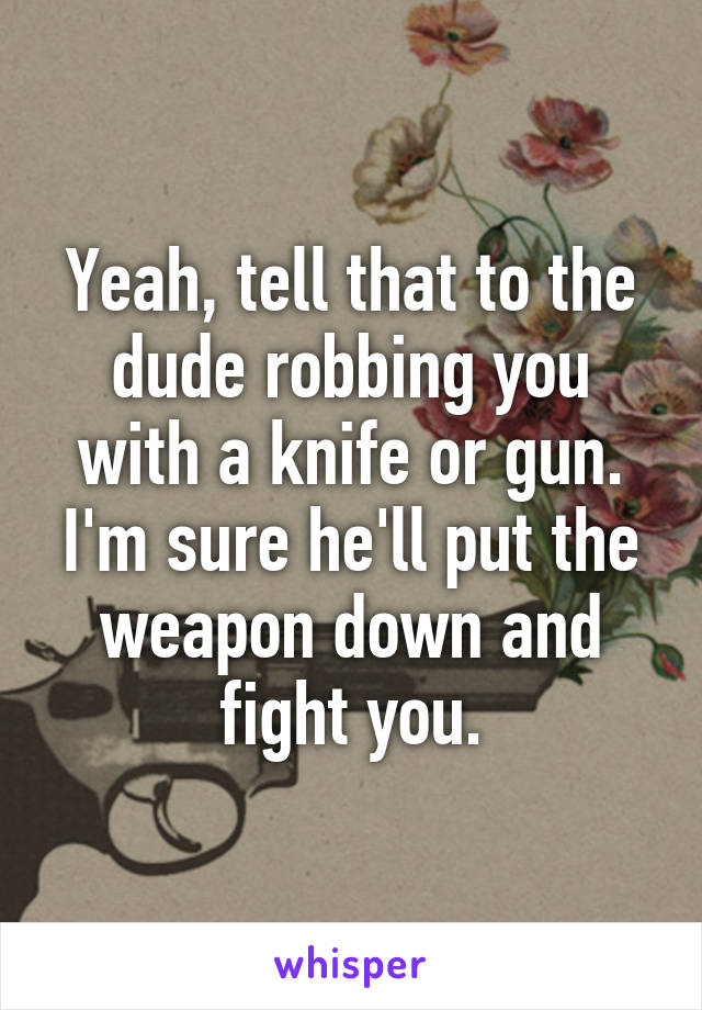 Yeah, tell that to the dude robbing you with a knife or gun. I'm sure he'll put the weapon down and fight you.