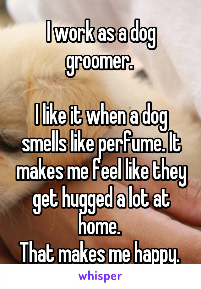 I work as a dog groomer. 

I like it when a dog smells like perfume. It makes me feel like they get hugged a lot at home. 
That makes me happy. 