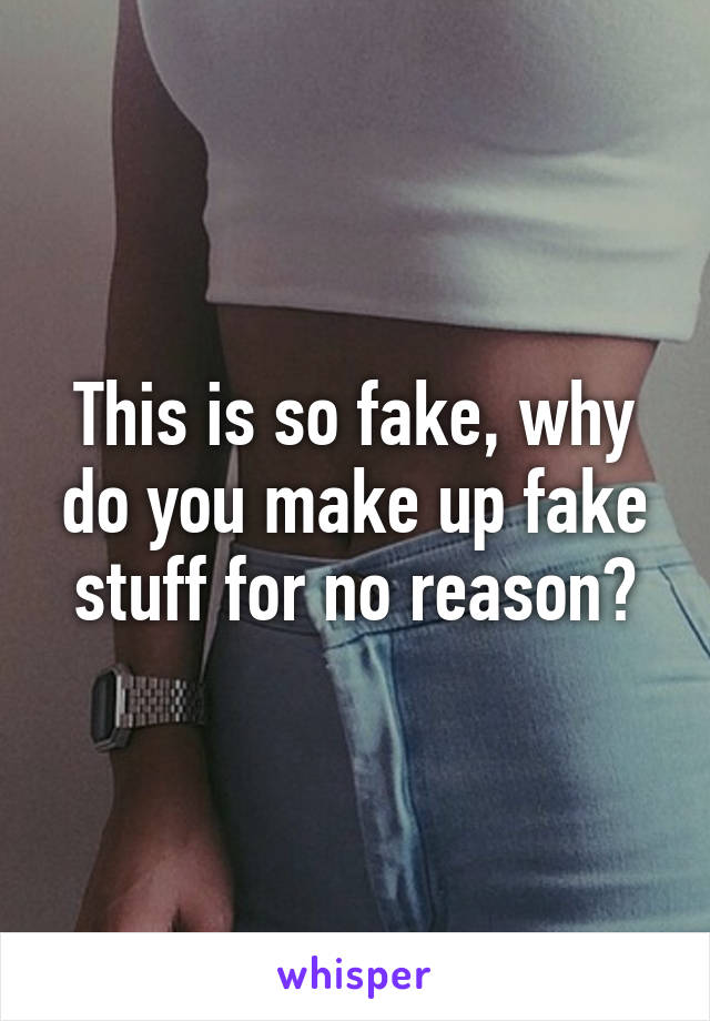 This is so fake, why do you make up fake stuff for no reason?