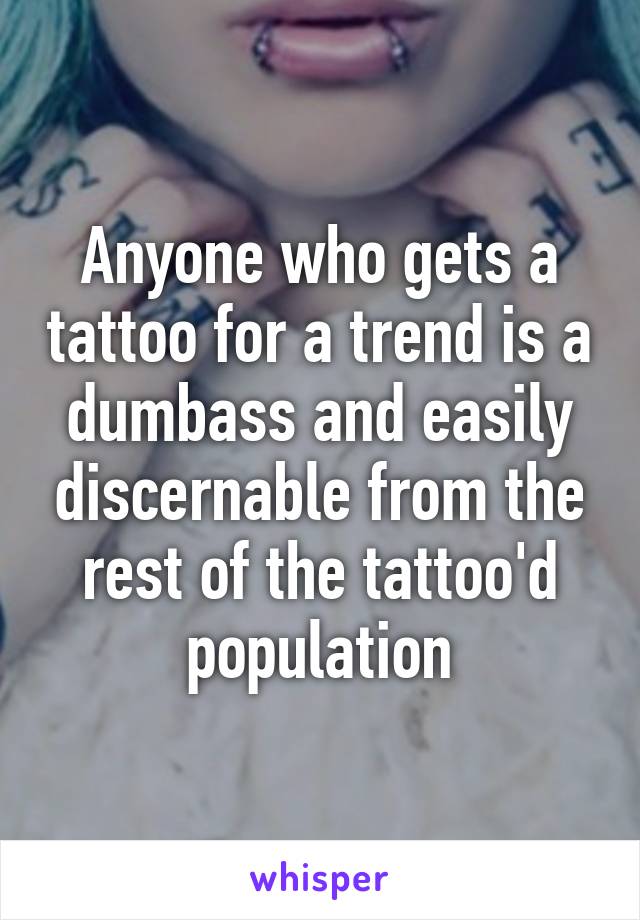 Anyone who gets a tattoo for a trend is a dumbass and easily discernable from the rest of the tattoo'd population