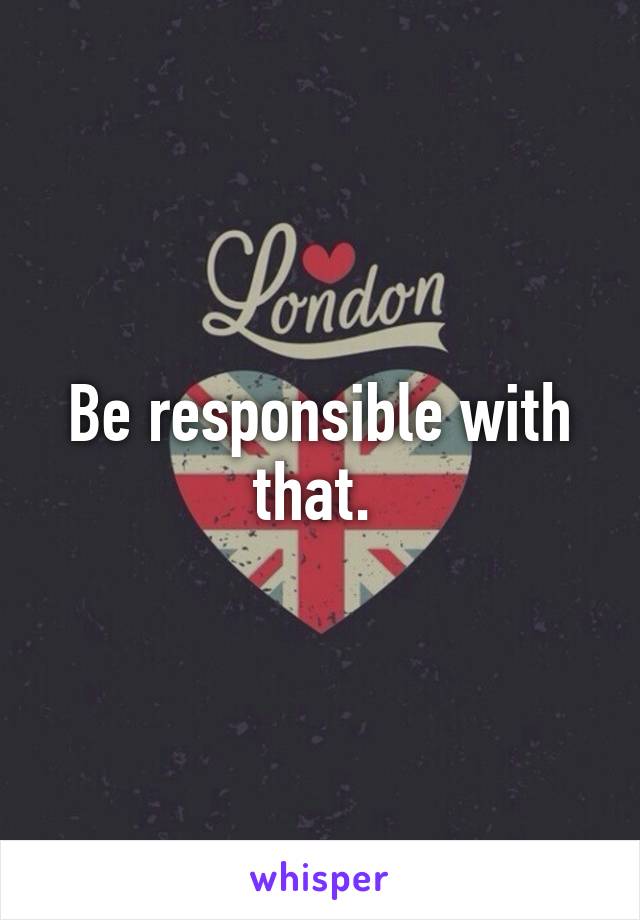 Be responsible with that. 