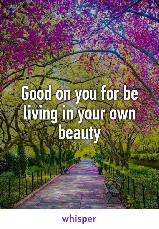 Good on you for be living in your own beauty