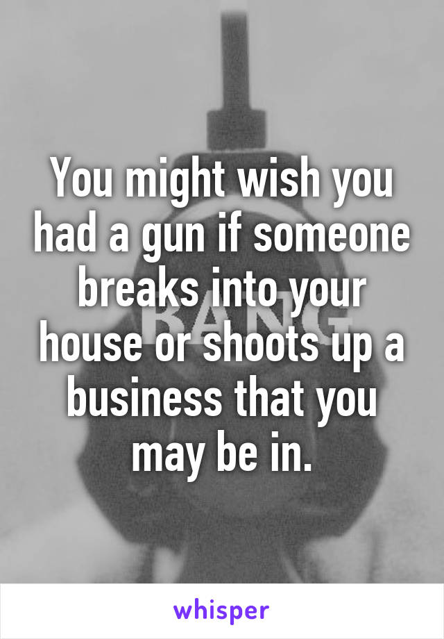 You might wish you had a gun if someone breaks into your house or shoots up a business that you may be in.