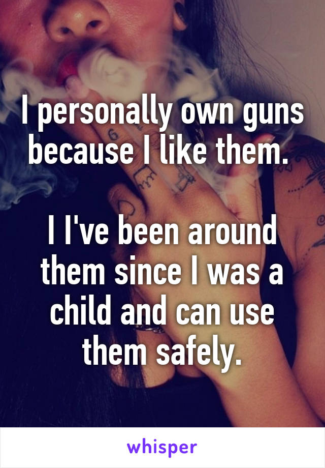 I personally own guns because I like them. 

I I've been around them since I was a child and can use them safely.