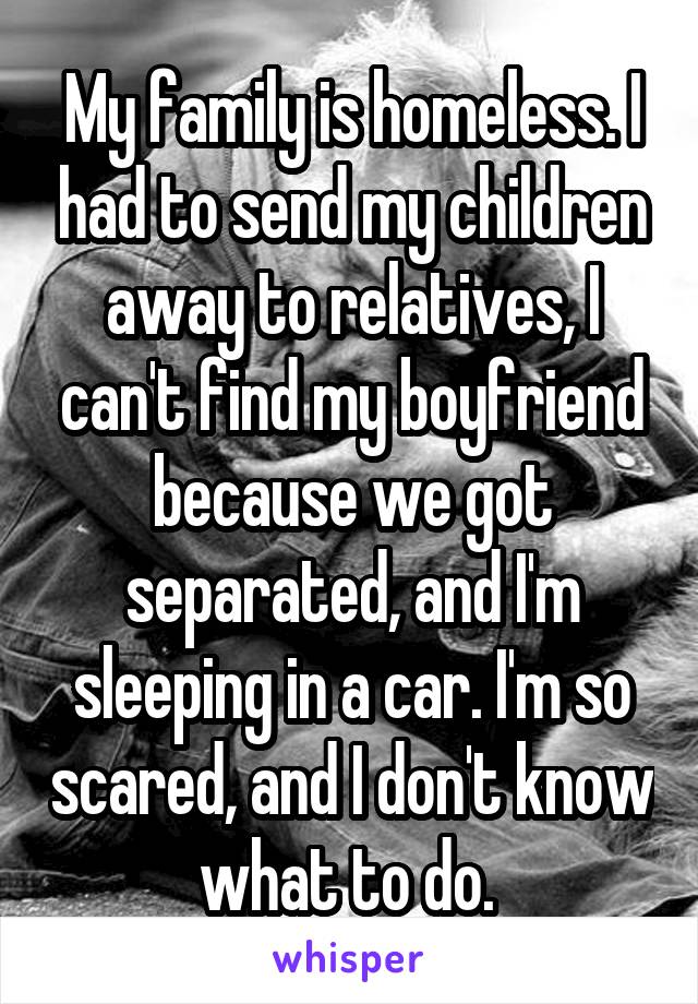 My family is homeless. I had to send my children away to relatives, I can't find my boyfriend because we got separated, and I'm sleeping in a car. I'm so scared, and I don't know what to do. 