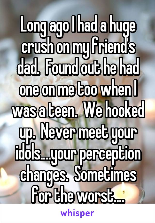 Long ago I had a huge crush on my friend's dad.  Found out he had one on me too when I was a teen.  We hooked up.  Never meet your idols....your perception changes.  Sometimes for the worst....