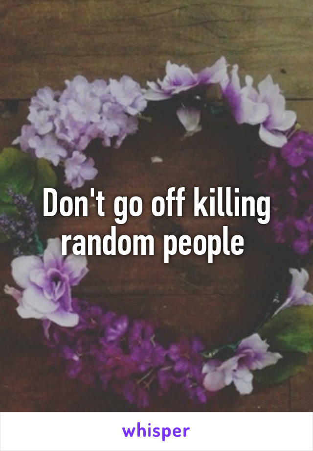 Don't go off killing random people 