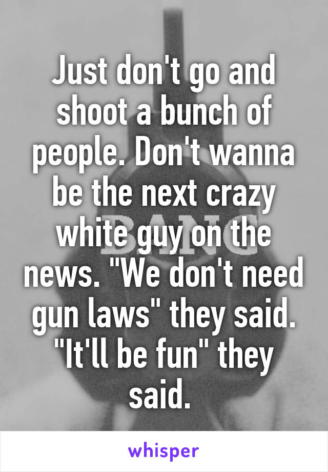 Just don't go and shoot a bunch of people. Don't wanna be the next crazy white guy on the news. "We don't need gun laws" they said. "It'll be fun" they said. 