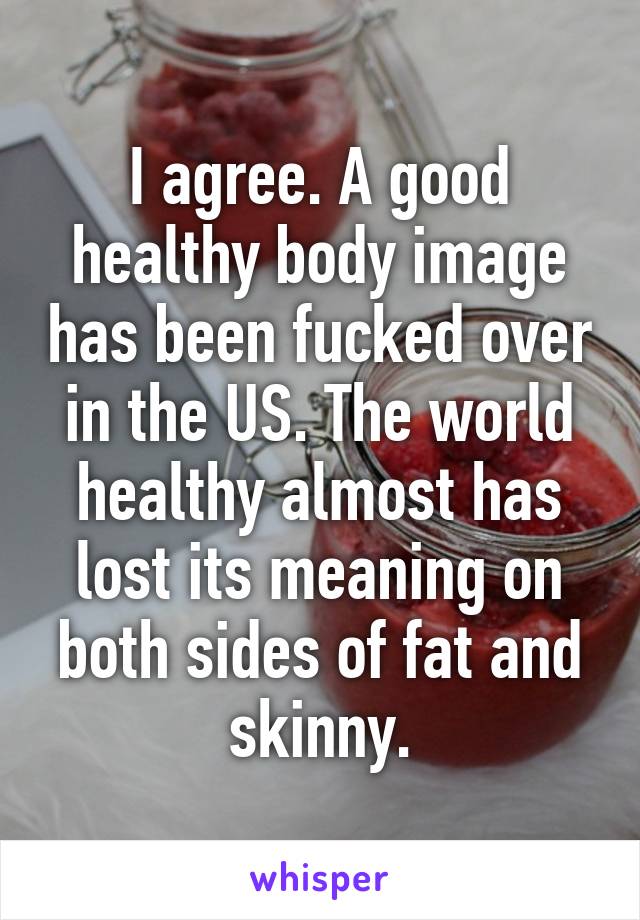 I agree. A good healthy body image has been fucked over in the US. The world healthy almost has lost its meaning on both sides of fat and skinny.