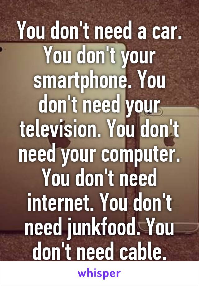 You don't need a car. You don't your smartphone. You don't need your television. You don't need your computer. You don't need internet. You don't need junkfood. You don't need cable.